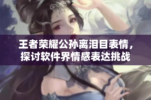 王者榮耀公孫離淚目表情，探討軟件界情感表達(dá)挑戰(zhàn)
