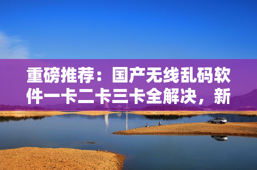 重磅推薦：國產(chǎn)無線亂碼軟件一卡二卡三卡全解決，新區(qū)更新速度最快！
