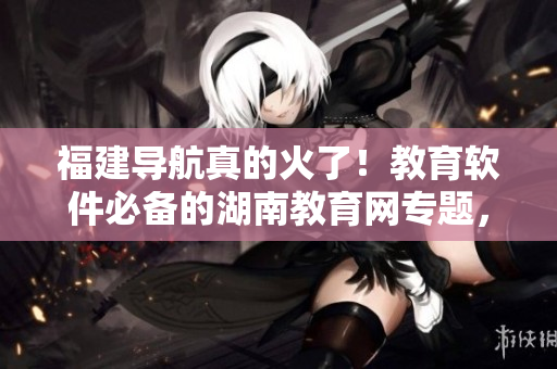 福建導航真的火了！教育軟件必備的湖南教育網專題，快來下載！