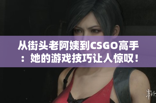 從街頭老阿姨到CSGO高手：她的游戲技巧讓人驚嘆！