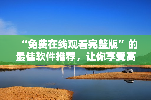 “免費在線觀看完整版”的最佳軟件推薦，讓你享受高質量的影視體驗！