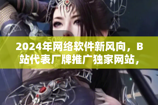 2024年網絡軟件新風向，B站代表廠牌推廣獨家網站，加速行業進擊！
