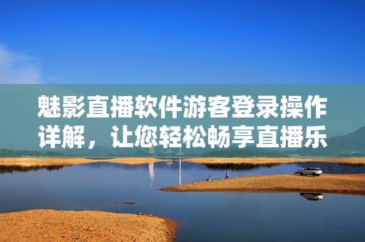 魅影直播軟件游客登錄操作詳解，讓您輕松暢享直播樂趣