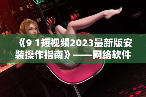 《9 1短視頻2023最新版安裝操作指南》——網絡軟件編輯技巧