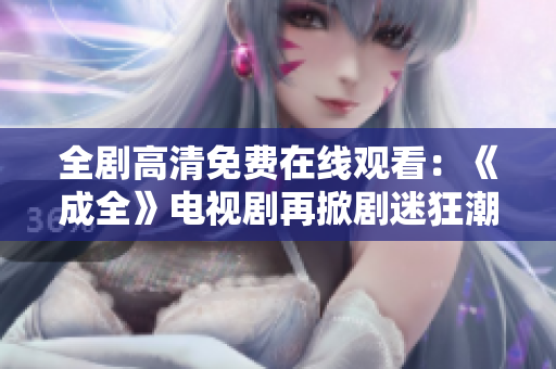 全劇高清免費在線觀看：《成全》電視劇再掀劇迷狂潮！