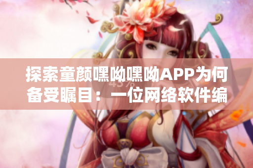 探索童顏嘿呦嘿呦APP為何備受矚目：一位網絡軟件編輯的視角