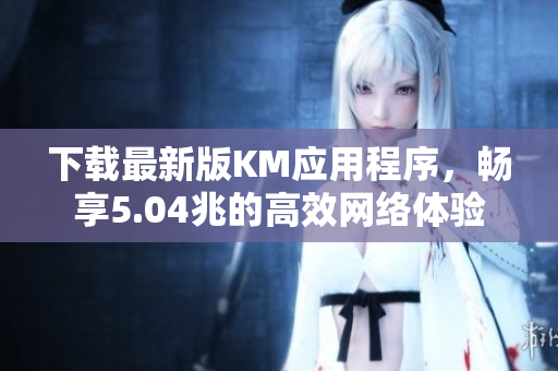 下載最新版KM應用程序，暢享5.04兆的高效網(wǎng)絡體驗