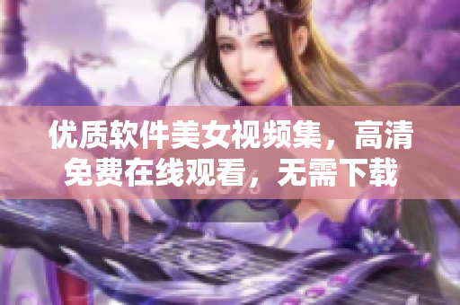 優質軟件美女視頻集，高清免費在線觀看，無需下載