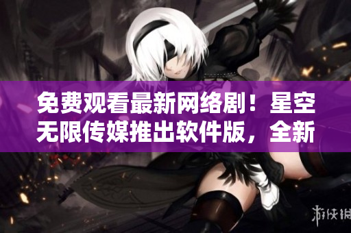 免費觀看最新網絡劇！星空無限傳媒推出軟件版，全新視頻服務盡在掌握
