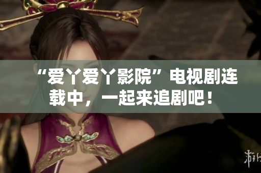 “愛丫愛丫影院”電視劇連載中，一起來追劇吧！