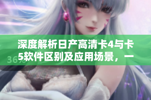 深度解析日產(chǎn)高清卡4與卡5軟件區(qū)別及應(yīng)用場景，一文掌握最新技術(shù)！