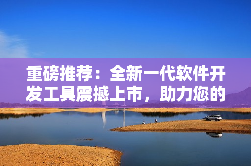 重磅推薦：全新一代軟件開發(fā)工具震撼上市，助力您的開發(fā)項目一飛沖天！