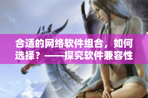 合適的網絡軟件組合，如何選擇？——探究軟件兼容性的重要性