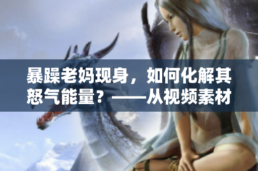 暴躁老媽現身，如何化解其怒氣能量？——從視頻素材看親子關系解決之道