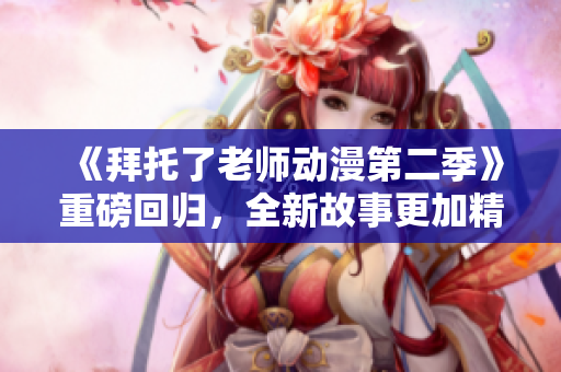 《拜托了老師動漫第二季》重磅回歸，全新故事更加精彩絕倫！