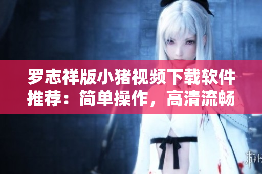 羅志祥版小豬視頻下載軟件推薦：簡單操作，高清流暢，收藏看片必備