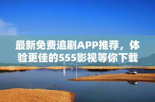 最新免費追劇APP推薦，體驗更佳的555影視等你下載！