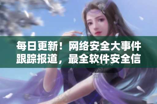 每日更新！網絡安全大事件跟蹤報道，最全軟件安全信息一網打盡