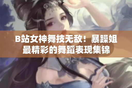 B站女神舞技無敵！暴躁姐最精彩的舞蹈表現(xiàn)集錦