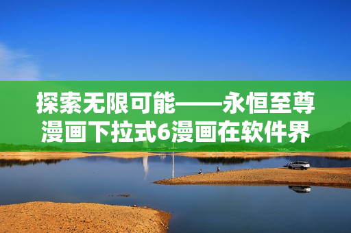 探索無限可能——永恒至尊漫畫下拉式6漫畫在軟件界的創新之旅