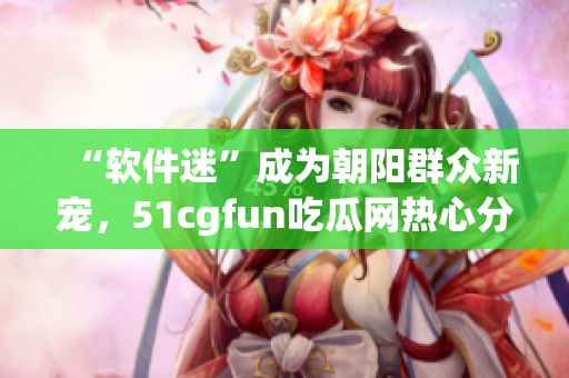 “軟件迷”成為朝陽群眾新寵，51cgfun吃瓜網(wǎng)熱心分享最新軟件資源