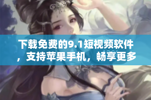 下載免費的9.1短視頻軟件，支持蘋果手機，暢享更多精彩視頻