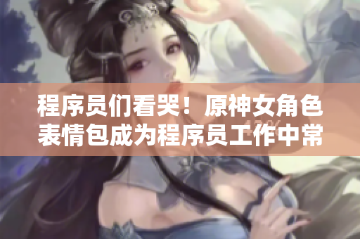 程序員們看哭！原神女角色表情包成為程序員工作中常用表情