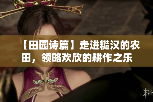 【田園詩篇】走進(jìn)糙漢的農(nóng)田，領(lǐng)略歡欣的耕作之樂