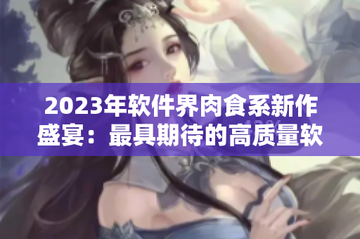 2023年軟件界肉食系新作盛宴：最具期待的高質(zhì)量軟件新番盤點(diǎn)