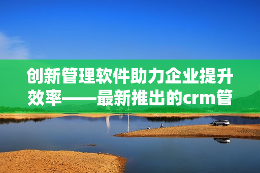 創新管理軟件助力企業提升效率——最新推出的crm管理系統