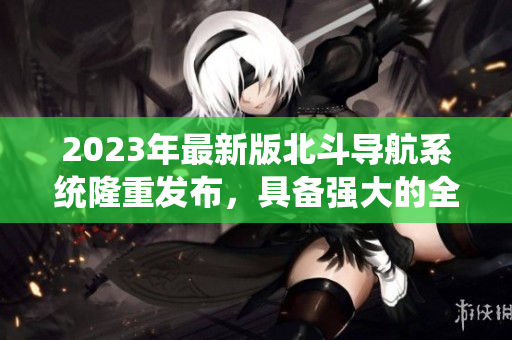 2023年最新版北斗導(dǎo)航系統(tǒng)隆重發(fā)布，具備強(qiáng)大的全球覆蓋能力