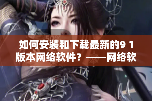 如何安裝和下載最新的9 1版本網絡軟件？——網絡軟件編輯分享安裝指導