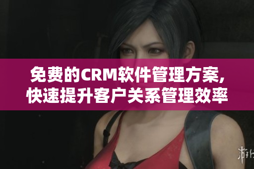 免費的CRM軟件管理方案,快速提升客戶關系管理效率