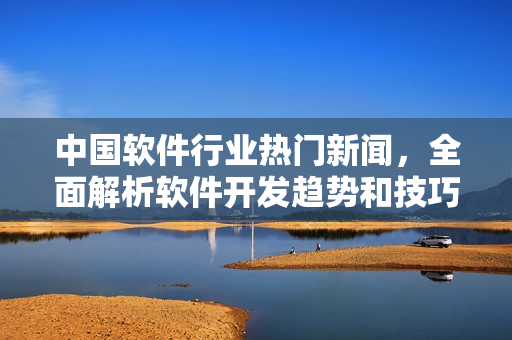 中國(guó)軟件行業(yè)熱門新聞，全面解析軟件開發(fā)趨勢(shì)和技巧