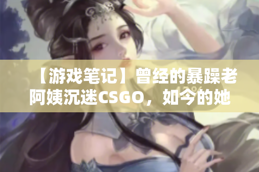 【游戲筆記】曾經的暴躁老阿姨沉迷CSGO，如今的她如何平衡游戲和現實？