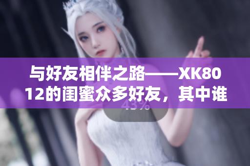 與好友相伴之路——XK8012的閨蜜眾多好友，其中誰(shuí)最得她心？