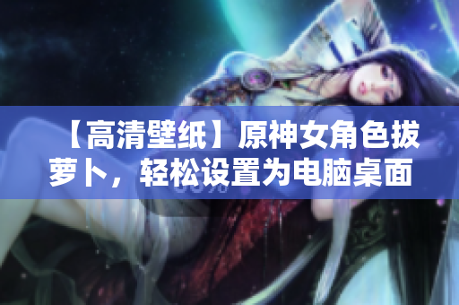 【高清壁紙】原神女角色拔蘿卜，輕松設置為電腦桌面背景！