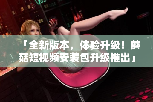 「全新版本，體驗升級！蘑菇短視頻安裝包升級推出」