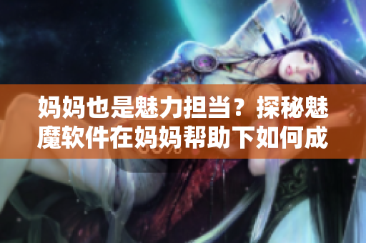媽媽也是魅力擔當？探秘魅魔軟件在媽媽幫助下如何成為行業佼佼者