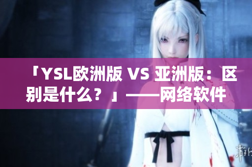 「YSL歐洲版 VS 亞洲版：區(qū)別是什么？」——網(wǎng)絡(luò)軟件編輯撰寫