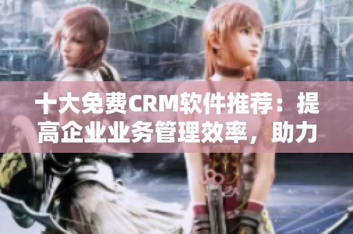 十大免費CRM軟件推薦：提高企業業務管理效率，助力網絡軟件發展