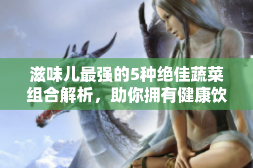 滋味兒最強的5種絕佳蔬菜組合解析，助你擁有健康飲食生活！