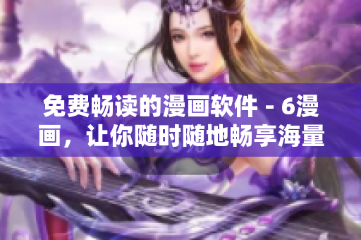 免費暢讀的漫畫軟件 - 6漫畫，讓你隨時隨地暢享海量漫畫資源