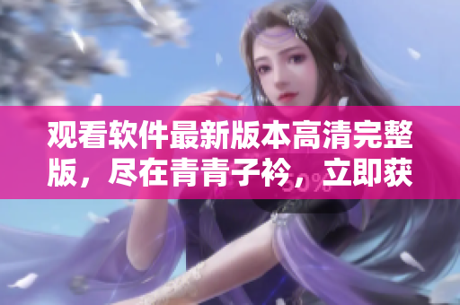 觀看軟件最新版本高清完整版，盡在青青子衿，立即獲取免費在線體驗