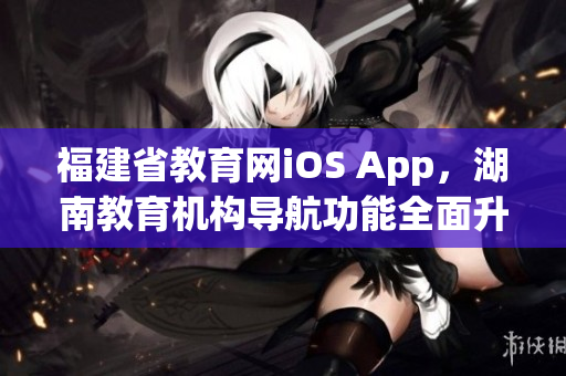 福建省教育網(wǎng)iOS App，湖南教育機(jī)構(gòu)導(dǎo)航功能全面升級