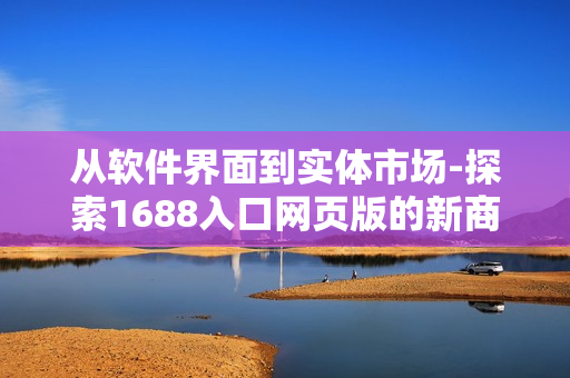 從軟件界面到實體市場-探索1688入口網(wǎng)頁版的新商機(jī)