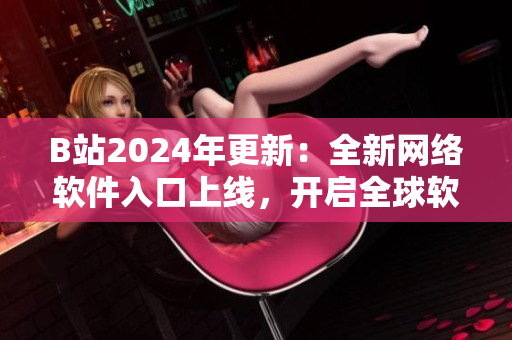 B站2024年更新：全新網絡軟件入口上線，開啟全球軟件界先驅之旅
