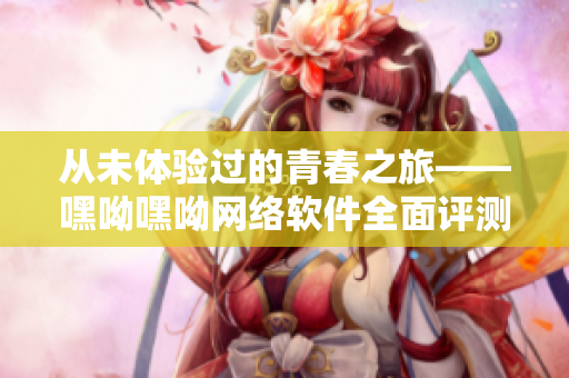 從未體驗過的青春之旅——嘿呦嘿呦網絡軟件全面評測及推廣