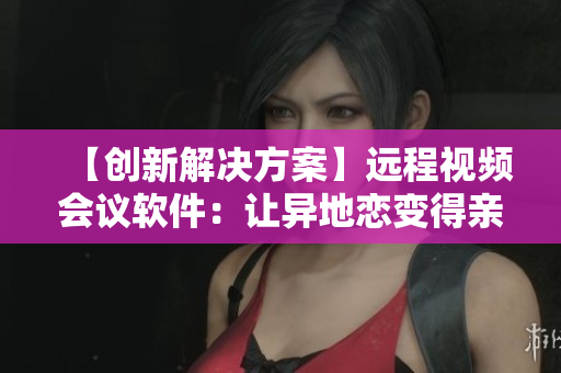 【創(chuàng)新解決方案】遠程視頻會議軟件：讓異地戀變得親密無間