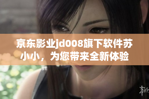 京東影業jd008旗下軟件蘇小小，為您帶來全新體驗